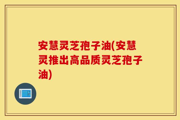 安慧灵芝孢子油(安慧灵推出高品质灵芝孢子油)