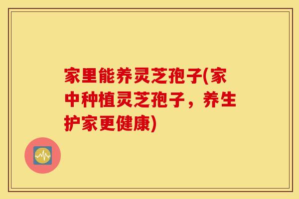 家里能养灵芝孢子(家中种植灵芝孢子，养生护家更健康)