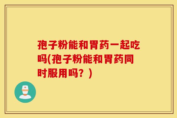 孢子粉能和胃药一起吃吗(孢子粉能和胃药同时服用吗？)