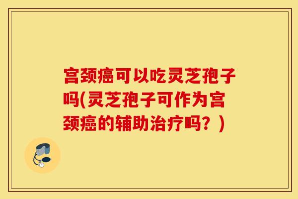 宫颈癌可以吃灵芝孢子吗(灵芝孢子可作为宫颈癌的辅助治疗吗？)