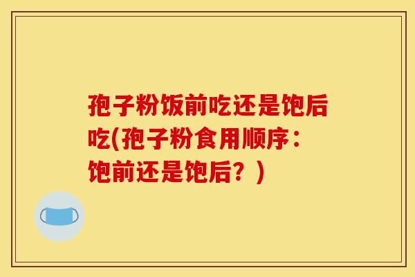 孢子粉饭前吃还是饱后吃(孢子粉食用顺序：饱前还是饱后？)