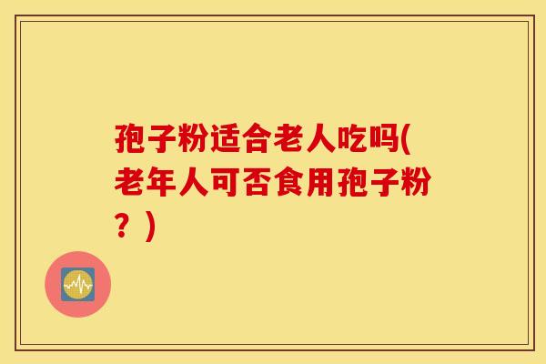 孢子粉适合老人吃吗(老年人可否食用孢子粉？)