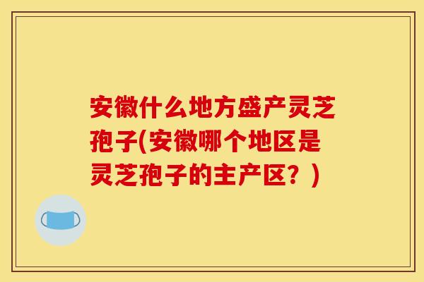 安徽什么地方盛产灵芝孢子(安徽哪个地区是灵芝孢子的主产区？)