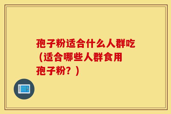 孢子粉适合什么人群吃 (适合哪些人群食用孢子粉？)