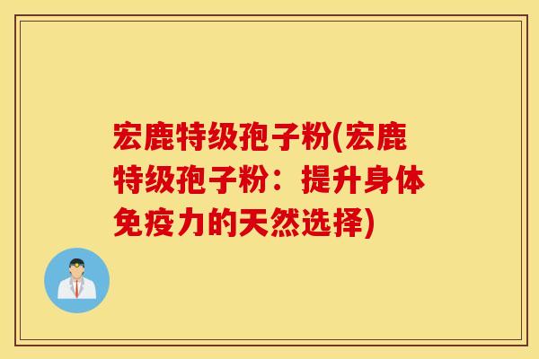 宏鹿特级孢子粉(宏鹿特级孢子粉：提升身体免疫力的天然选择)