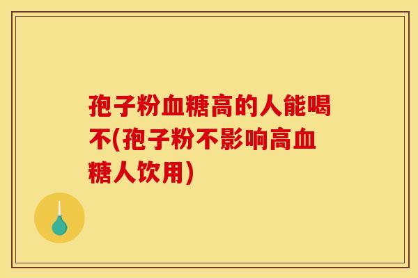 孢子粉血糖高的人能喝不(孢子粉不影响高血糖人饮用)