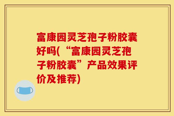 富康园灵芝孢子粉胶囊好吗(“富康园灵芝孢子粉胶囊”产品效果评价及推荐)