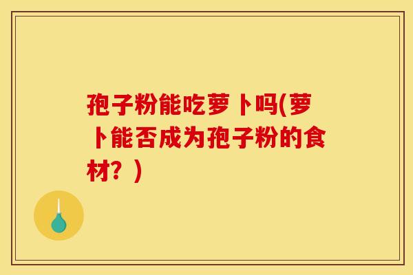孢子粉能吃萝卜吗(萝卜能否成为孢子粉的食材？)
