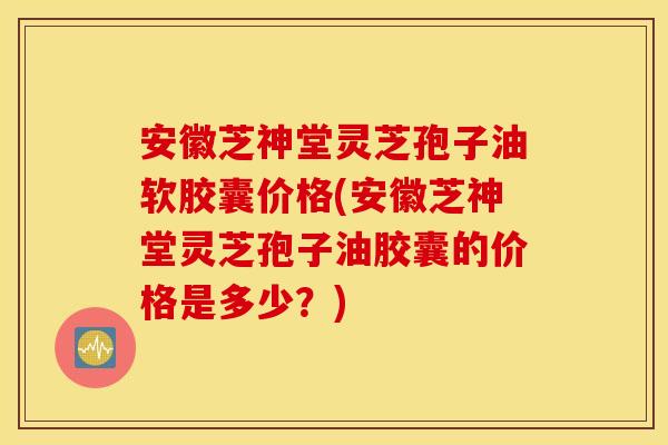 安徽芝神堂灵芝孢子油软胶囊价格(安徽芝神堂灵芝孢子油胶囊的价格是多少？)