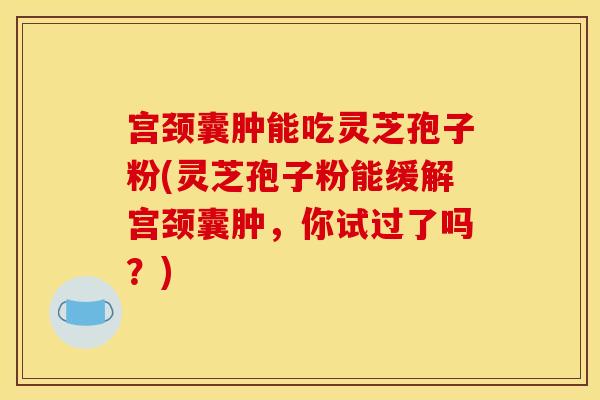 宫颈囊肿能吃灵芝孢子粉(灵芝孢子粉能缓解宫颈囊肿，你试过了吗？)