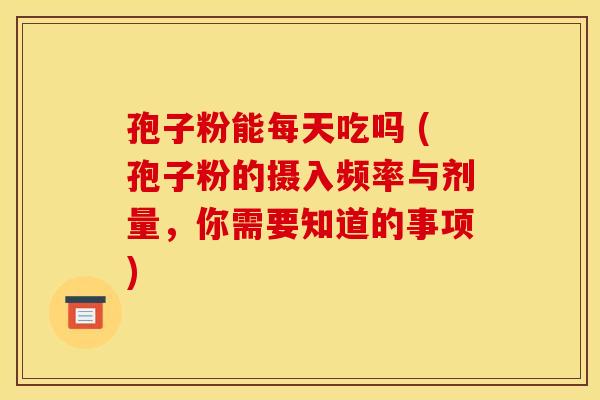 孢子粉能每天吃吗 (孢子粉的摄入频率与剂量，你需要知道的事项)