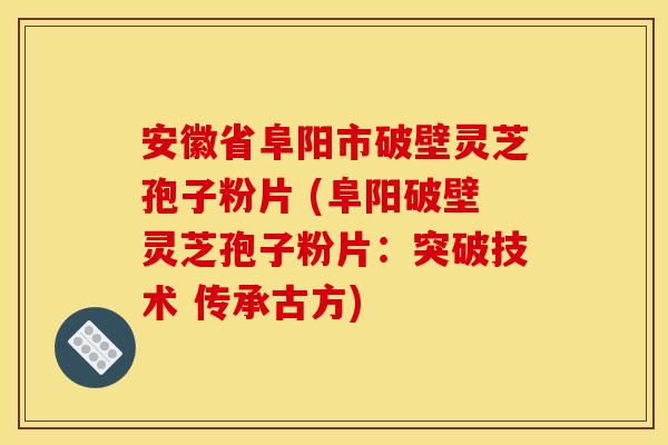 安徽省阜阳市破壁灵芝孢子粉片 (阜阳破壁灵芝孢子粉片：突破技术 传承古方)