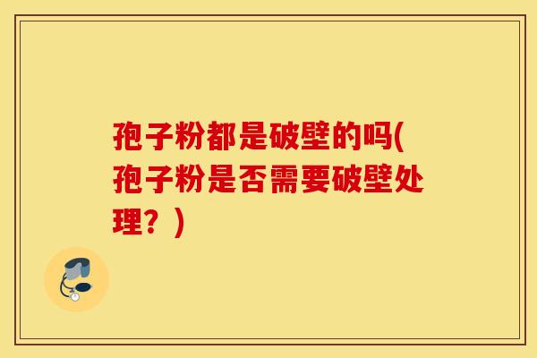 孢子粉都是破壁的吗(孢子粉是否需要破壁处理？)