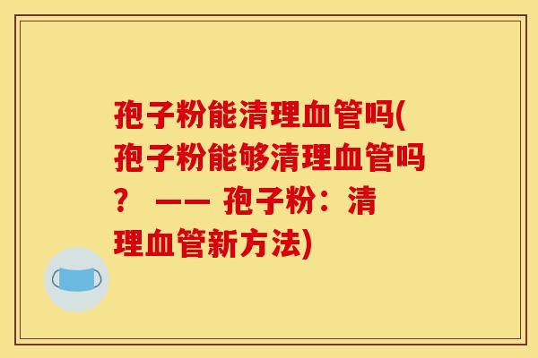 孢子粉能清理血管吗(孢子粉能够清理血管吗？ —— 孢子粉：清理血管新方法)