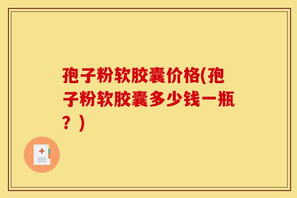 孢子粉软胶囊价格(孢子粉软胶囊多少钱一瓶？)