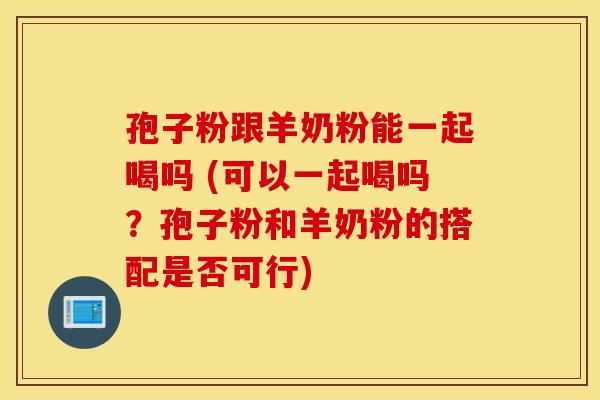 孢子粉跟羊奶粉能一起喝吗 (可以一起喝吗？孢子粉和羊奶粉的搭配是否可行)