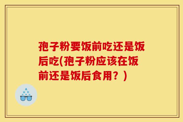 孢子粉要饭前吃还是饭后吃(孢子粉应该在饭前还是饭后食用？)