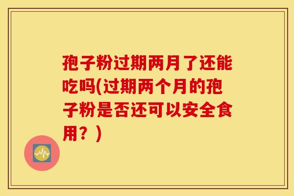 孢子粉过期两月了还能吃吗(过期两个月的孢子粉是否还可以安全食用？)