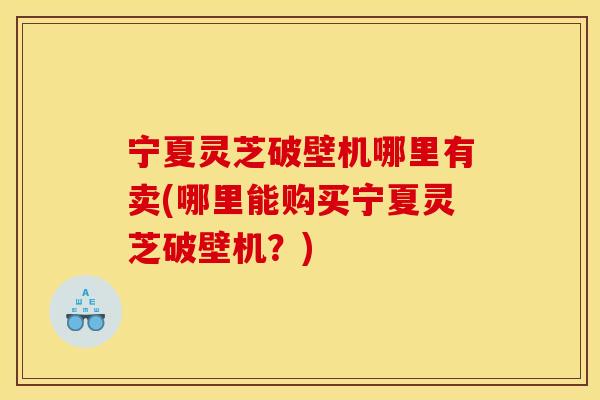 宁夏灵芝破壁机哪里有卖(哪里能购买宁夏灵芝破壁机？)