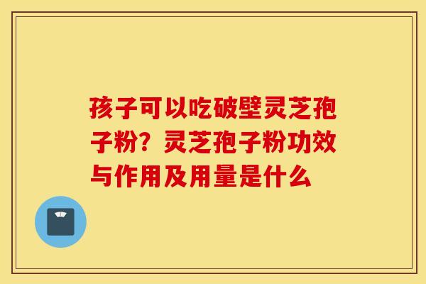 孩子可以吃破壁灵芝孢子粉？灵芝孢子粉功效与作用及用量是什么