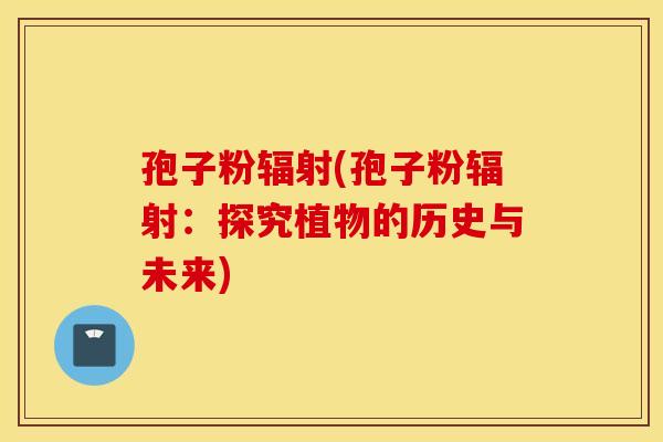 孢子粉辐射(孢子粉辐射：探究植物的历史与未来)