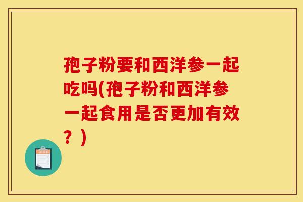 孢子粉要和西洋参一起吃吗(孢子粉和西洋参一起食用是否更加有效？)