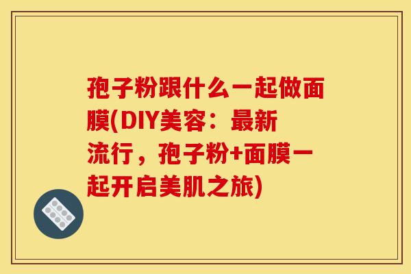 孢子粉跟什么一起做面膜(DIY美容：最新流行，孢子粉+面膜一起开启美肌之旅)