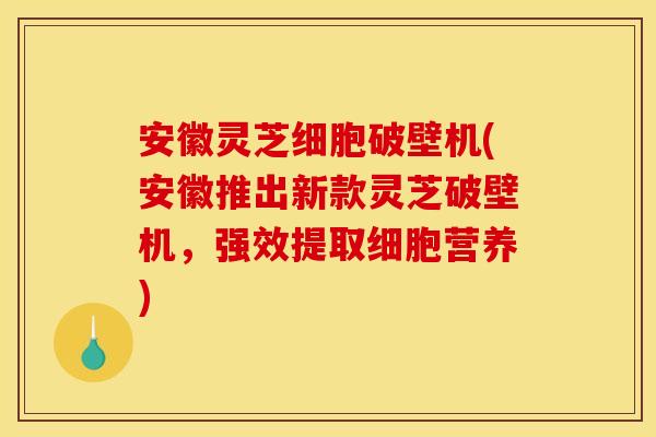 安徽灵芝细胞破壁机(安徽推出新款灵芝破壁机，强效提取细胞营养)