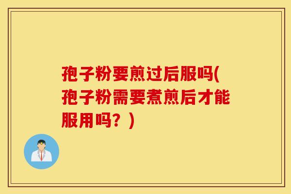 孢子粉要煎过后服吗(孢子粉需要煮煎后才能服用吗？)
