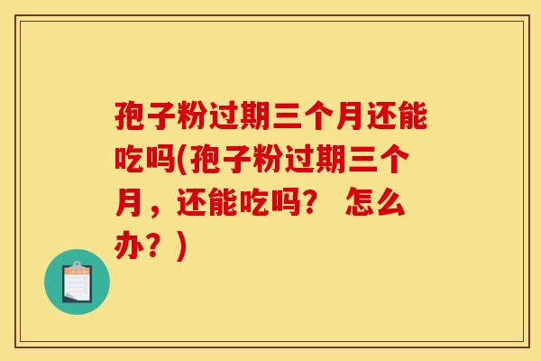 孢子粉过期三个月还能吃吗(孢子粉过期三个月，还能吃吗？ 怎么办？)