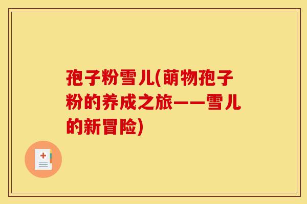 孢子粉雪儿(萌物孢子粉的养成之旅——雪儿的新冒险)