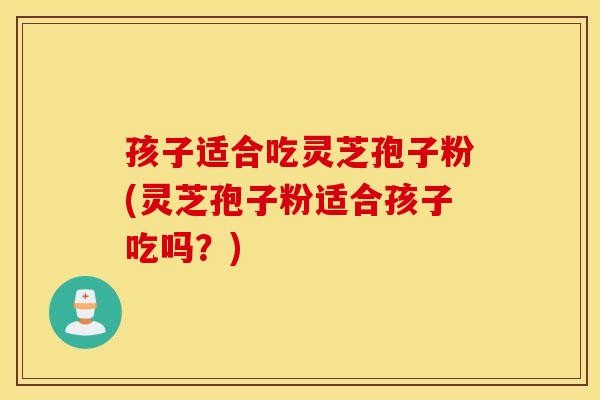 孩子适合吃灵芝孢子粉(灵芝孢子粉适合孩子吃吗？)