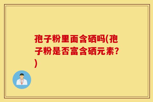 孢子粉里面含硒吗(孢子粉是否富含硒元素？)