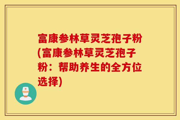富康参林草灵芝孢子粉(富康参林草灵芝孢子粉：帮助养生的全方位选择)
