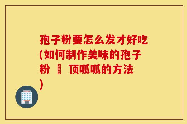 孢子粉要怎么发才好吃(如何制作美味的孢子粉 – 顶呱呱的方法)