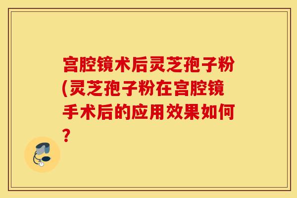 宫腔镜术后灵芝孢子粉(灵芝孢子粉在宫腔镜手术后的应用效果如何？
