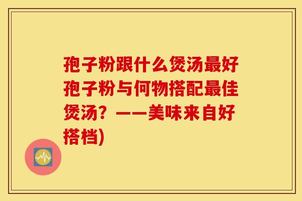 孢子粉跟什么煲汤最好孢子粉与何物搭配最佳煲汤？——美味来自好搭档)