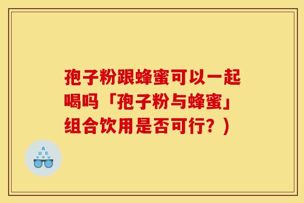 孢子粉跟蜂蜜可以一起喝吗「孢子粉与蜂蜜」组合饮用是否可行？)