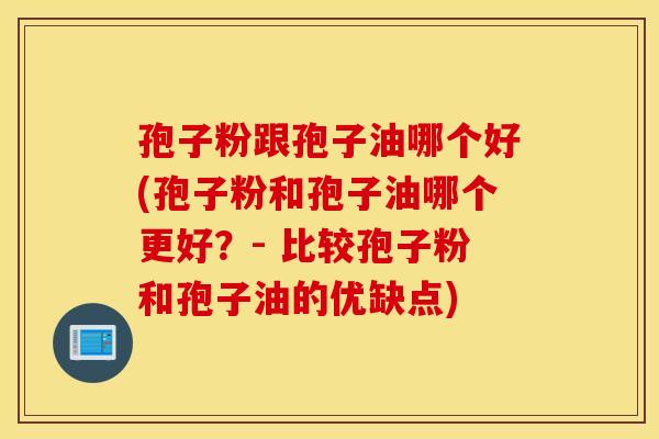 孢子粉跟孢子油哪个好(孢子粉和孢子油哪个更好？- 比较孢子粉和孢子油的优缺点)