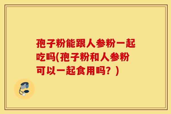 孢子粉能跟人参粉一起吃吗(孢子粉和人参粉可以一起食用吗？)