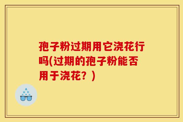 孢子粉过期用它浇花行吗(过期的孢子粉能否用于浇花？)