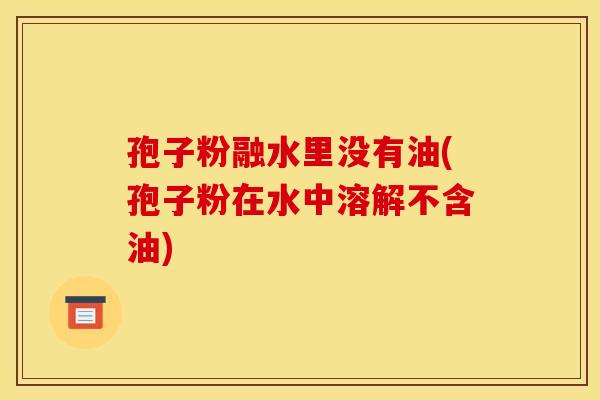 孢子粉融水里没有油(孢子粉在水中溶解不含油)