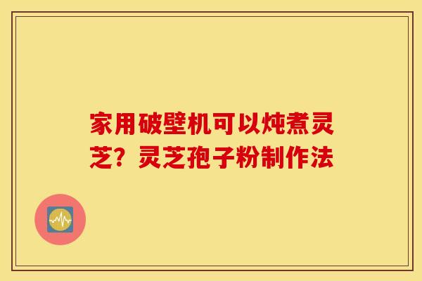 家用破壁机可以炖煮灵芝？灵芝孢子粉制作法