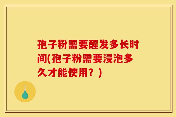 孢子粉需要醒发多长时间(孢子粉需要浸泡多久才能使用？)