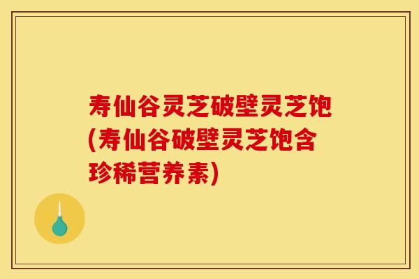寿仙谷灵芝破壁灵芝饱(寿仙谷破壁灵芝饱含珍稀营养素)