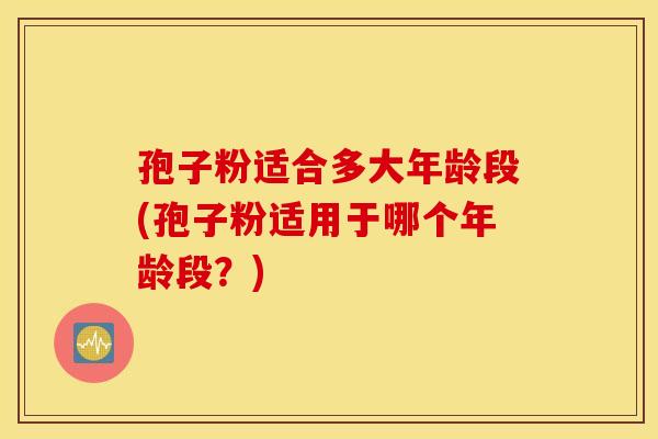 孢子粉适合多大年龄段(孢子粉适用于哪个年龄段？)