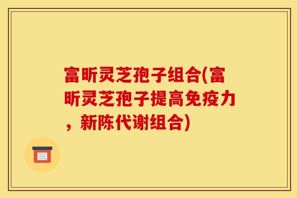 富昕灵芝孢子组合(富昕灵芝孢子提高免疫力，新陈代谢组合)