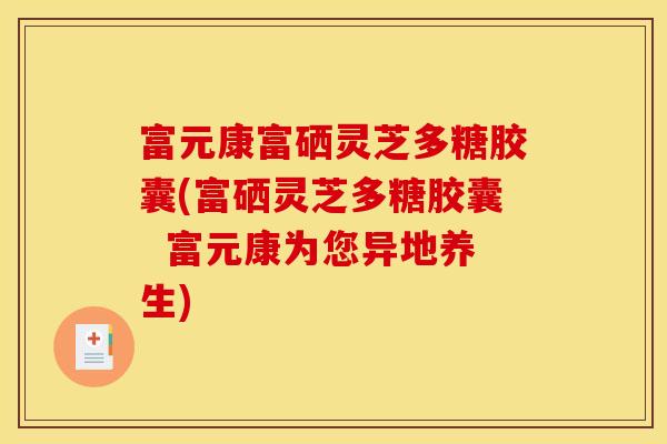 富元康富硒灵芝多糖胶囊(富硒灵芝多糖胶囊  富元康为您异地养生)