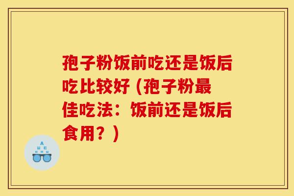 孢子粉饭前吃还是饭后吃比较好 (孢子粉最佳吃法：饭前还是饭后食用？)