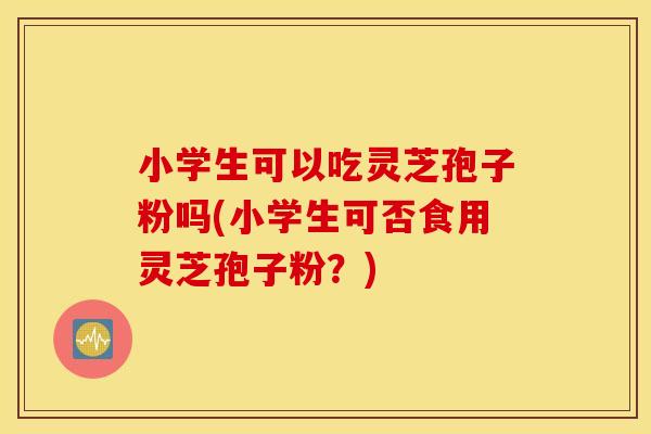 小学生可以吃灵芝孢子粉吗(小学生可否食用灵芝孢子粉？)